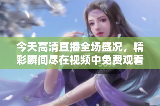 今天高清直播全場盛況，精彩瞬間盡在視頻中免費(fèi)觀看