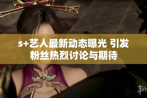s+藝人最新動(dòng)態(tài)曝光 引發(fā)粉絲熱烈討論與期待