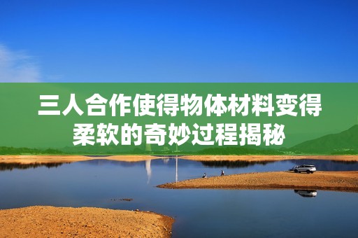 三人合作使得物體材料變得柔軟的奇妙過(guò)程揭秘