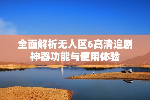 全面解析無人區(qū)6高清追劇神器功能與使用體驗