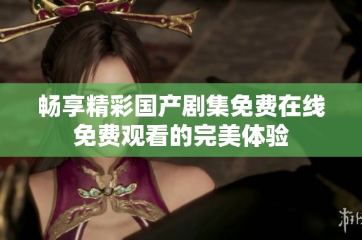 暢享精彩國產(chǎn)劇集免費(fèi)在線免費(fèi)觀看的完美體驗(yàn)