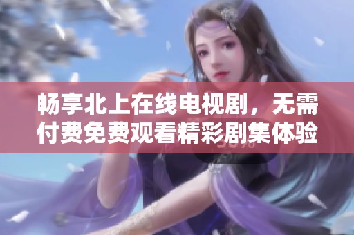 暢享北上在線電視劇，無需付費免費觀看精彩劇集體驗