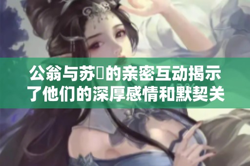 公翁與蘇玥的親密互動(dòng)揭示了他們的深厚感情和默契關(guān)系