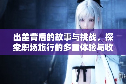 出差背后的故事與挑戰(zhàn)，探索職場旅行的多重體驗與收獲