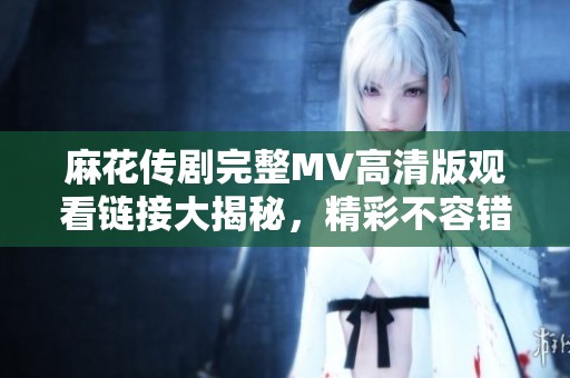 麻花傳劇完整MV高清版觀看鏈接大揭秘，精彩不容錯(cuò)過