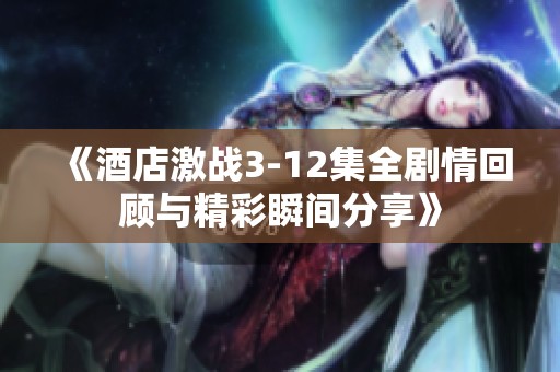 《酒店激戰(zhàn)3-12集全劇情回顧與精彩瞬間分享》