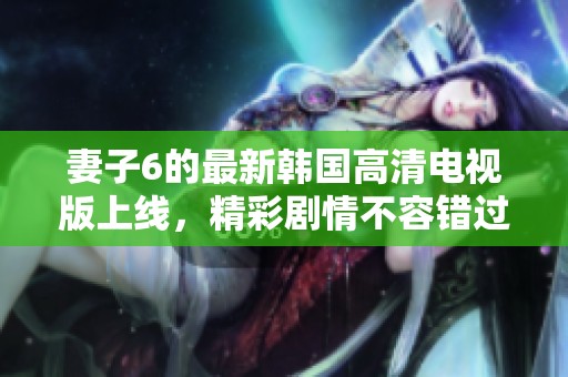 妻子6的最新韓國高清電視版上線，精彩劇情不容錯(cuò)過