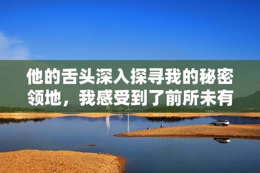 他的舌頭深入探尋我的秘密領(lǐng)地，我感受到了前所未有的快感