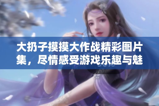 大扔子摸摸大作戰(zhàn)精彩圖片集，盡情感受游戲樂(lè)趣與魅力