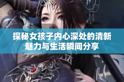 探秘女孩子內(nèi)心深處的清新魅力與生活瞬間分享
