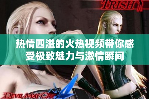 熱情四溢的火熱視頻帶你感受極致魅力與激情瞬間