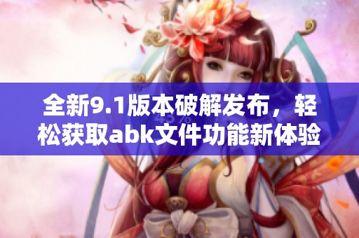 全新9.1版本破解發(fā)布，輕松獲取abk文件功能新體驗