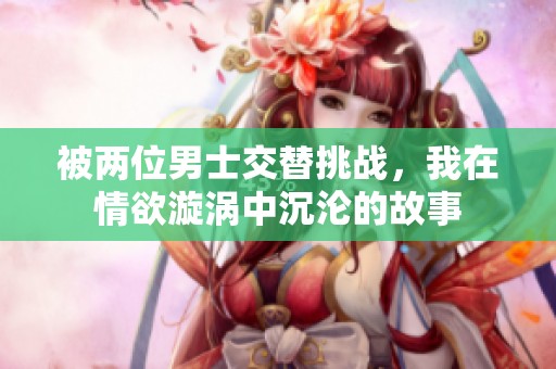 被兩位男士交替挑戰(zhàn)，我在情欲漩渦中沉淪的故事