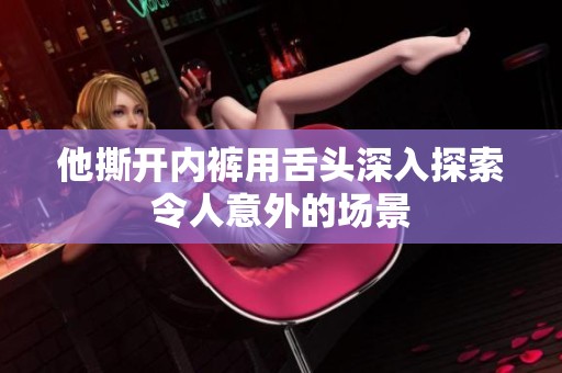 他撕開內(nèi)褲用舌頭深入探索令人意外的場景