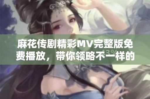 麻花傳劇精彩MV完整版免費(fèi)播放，帶你領(lǐng)略不一樣的視聽盛宴