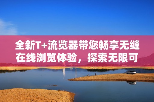 全新T+流覽器帶您暢享無(wú)縫在線瀏覽體驗(yàn)，探索無(wú)限可能