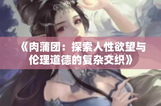 《肉蒲團：探索人性欲望與倫理道德的復(fù)雜交織》