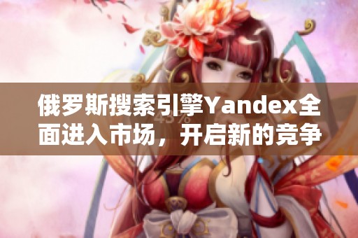 俄羅斯搜索引擎Yandex全面進(jìn)入市場(chǎng)，開(kāi)啟新的競(jìng)爭(zhēng)舞臺(tái)