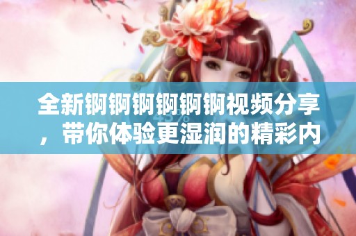 全新錒錒錒錒錒錒視頻分享，帶你體驗更濕潤的精彩內(nèi)容