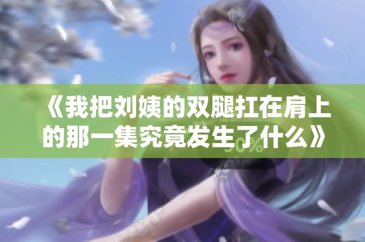 《我把劉姨的雙腿扛在肩上的那一集究竟發(fā)生了什么》
