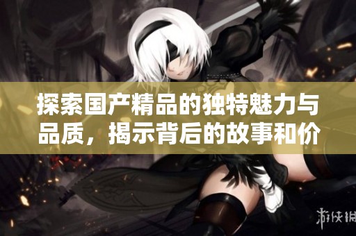 探索國產(chǎn)精品的獨(dú)特魅力與品質(zhì)，揭示背后的故事和價(jià)值