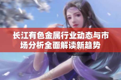 長(zhǎng)江有色金屬行業(yè)動(dòng)態(tài)與市場(chǎng)分析全面解讀新趨勢(shì)
