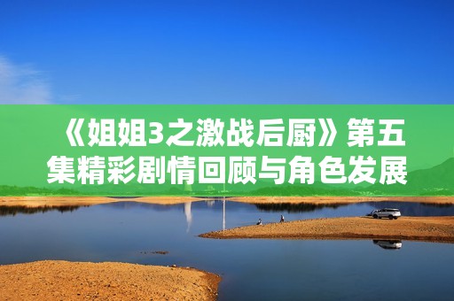 《姐姐3之激戰(zhàn)后廚》第五集精彩劇情回顧與角色發(fā)展分析