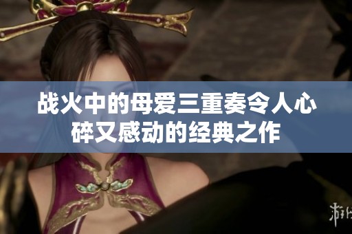 戰(zhàn)火中的母愛三重奏令人心碎又感動(dòng)的經(jīng)典之作