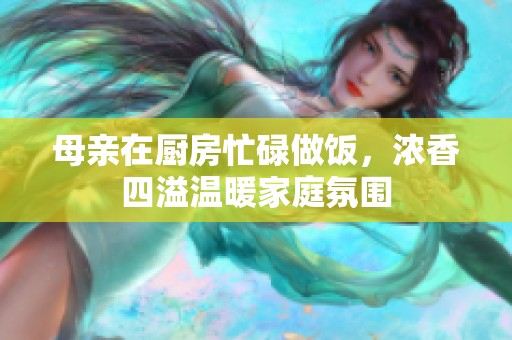 母親在廚房忙碌做飯，濃香四溢溫暖家庭氛圍