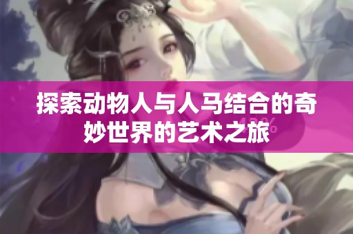 探索動(dòng)物人與人馬結(jié)合的奇妙世界的藝術(shù)之旅