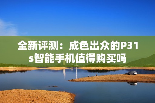 全新評測：成色出眾的P31s智能手機值得購買嗎