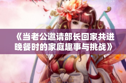 《當老公邀請部長回家共進晚餐時的家庭趣事與挑戰(zhàn)》