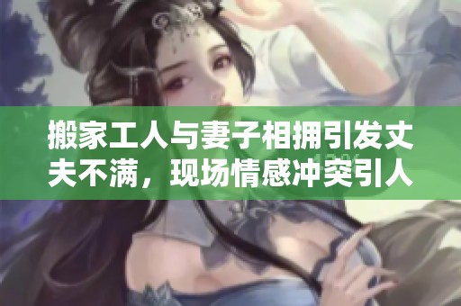 搬家工人與妻子相擁引發(fā)丈夫不滿，現(xiàn)場(chǎng)情感沖突引人關(guān)注