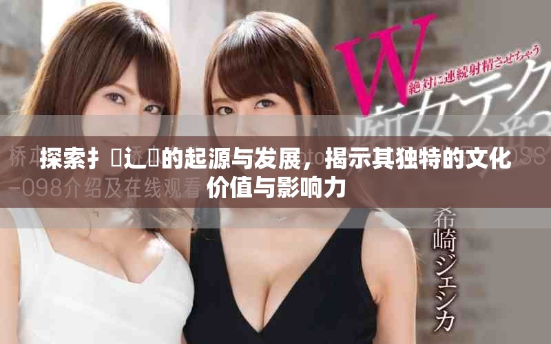 探索扌喿辶畐的起源與發(fā)展，揭示其獨特的文化價值與影響力