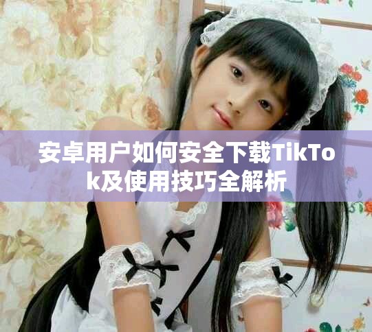 安卓用戶如何安全下載TikTok及使用技巧全解析