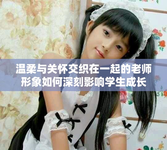 溫柔與關(guān)懷交織在一起的老師形象如何深刻影響學生成長