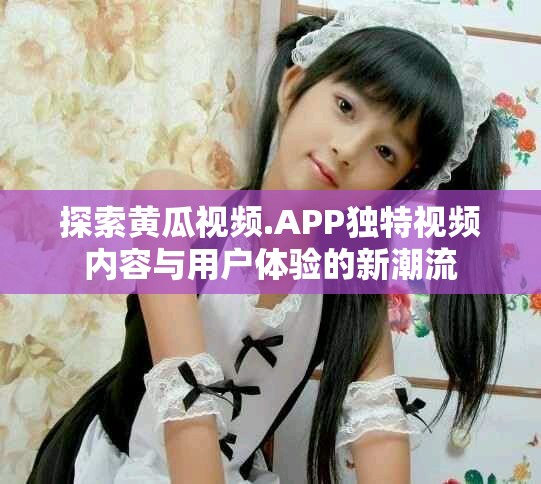 探索黃瓜視頻.APP獨(dú)特視頻內(nèi)容與用戶體驗(yàn)的新潮流