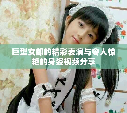 巨型女郎的精彩表演與令人驚艷的身姿視頻分享