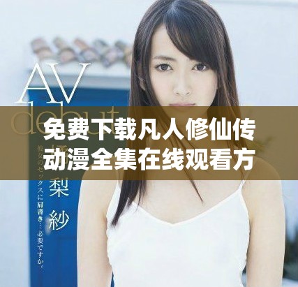 免費下載凡人修仙傳動漫全集在線觀看方法與推薦指南