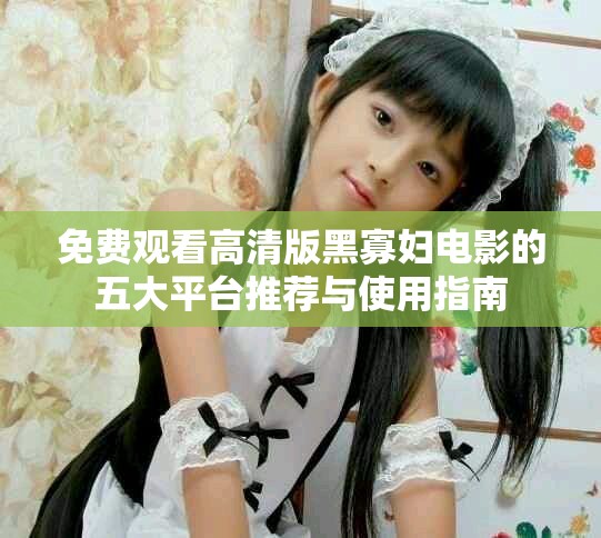 免費觀看高清版黑寡婦電影的五大平臺推薦與使用指南