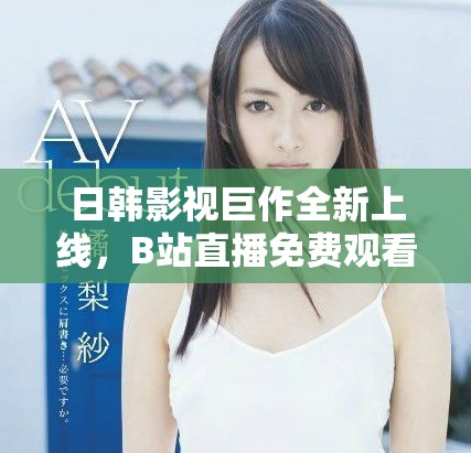 日韓影視巨作全新上線，B站直播免費(fèi)觀看精彩內(nèi)容盡情享受