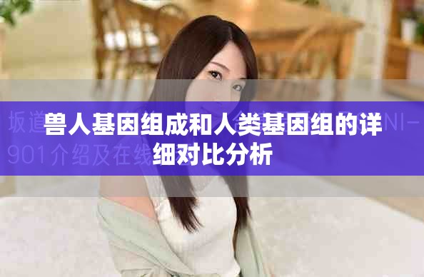 獸人基因組成和人類基因組的詳細(xì)對(duì)比分析