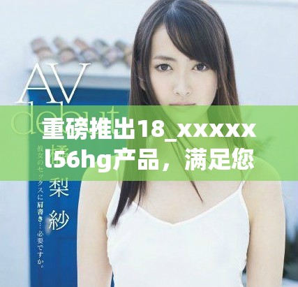重磅推出18_xxxxxl56hg產(chǎn)品，滿足您的多樣需求與期待