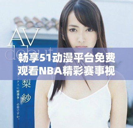 暢享51動(dòng)漫平臺(tái)免費(fèi)觀看NBA精彩賽事視頻的全新體驗(yàn)