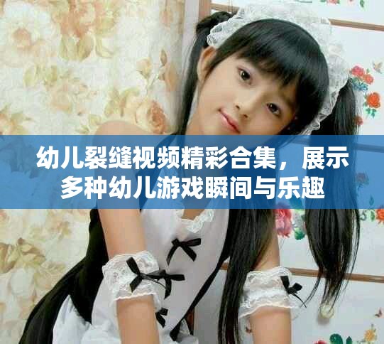 幼兒裂縫視頻精彩合集，展示多種幼兒游戲瞬間與樂趣
