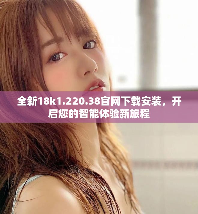 全新18k1.220.38官網(wǎng)下載安裝，開啟您的智能體驗新旅程