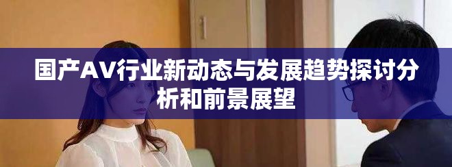 國(guó)產(chǎn)AV行業(yè)新動(dòng)態(tài)與發(fā)展趨勢(shì)探討分析和前景展望
