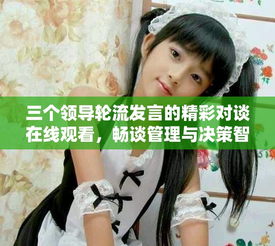 三個(gè)領(lǐng)導(dǎo)輪流發(fā)言的精彩對(duì)談在線觀看，暢談管理與決策智慧