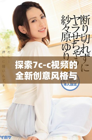 探索7c-c視頻的全新創(chuàng)意風格與內容深度解析