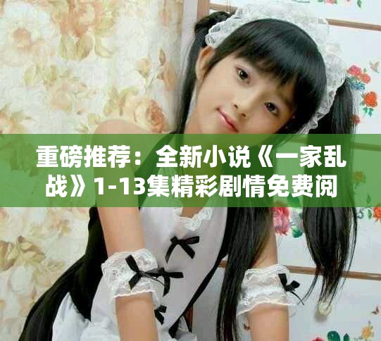 重磅推薦：全新小說《一家亂戰(zhàn)》1-13集精彩劇情免費(fèi)閱覽！